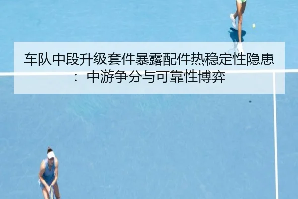 车队中段升级套件暴露配件热稳定性隐患：中游争分与可靠性博弈
