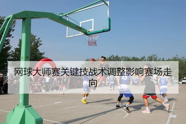 网球大师赛关键技战术调整影响赛场走向